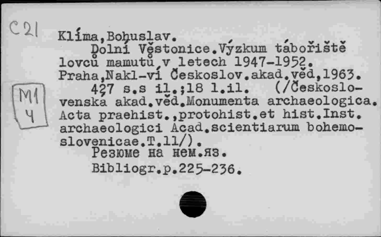 ﻿cil
Klima,Bo^uslav. z z
Dolni Vgstonice.Vyzkum taboristë lovcu mamutuzv letech 1947-1952.
Praha,Nakl-vi ôeskoslov.akad.vëd, 1965•
4?7 s.s il.jlS 1.11. (/ôeskoslo-venska akad.vëd.Monumenta archaeologica. Acta praehist.,protohist.et hist.Inst, archaeologici Acad.scientiarum bohemo-slovenicae.T.ll/).
Резюме на нем.яз.
Bibliogr.p.225-236.